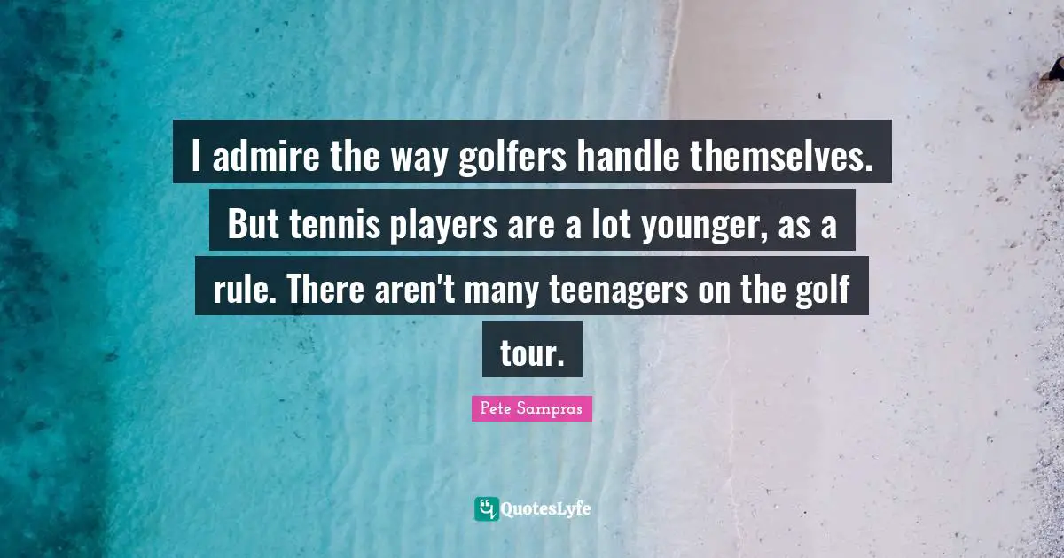 Pete Sampras Quotes: "I admire the way golfers handle themselves. But tennis players are a lot younger, as a rule. There aren't many teenagers on the golf tour."