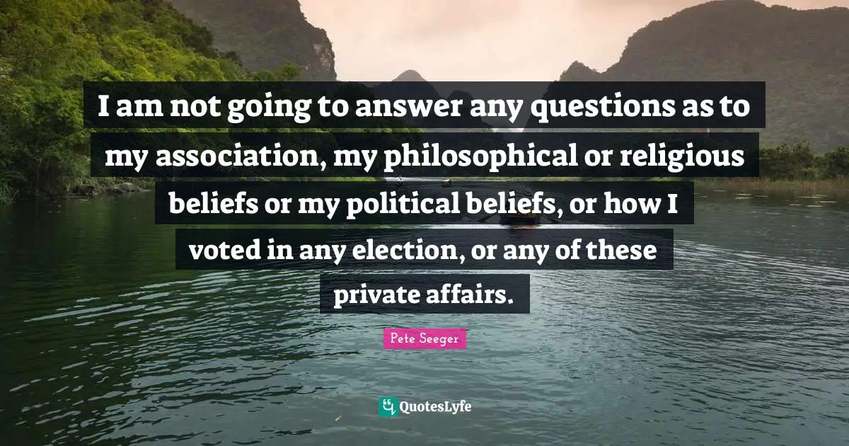 I am not going to answer any questions as to my association, my philosophical or religious beliefs or my political beliefs, or how I voted in any election, or any of these private affairs.