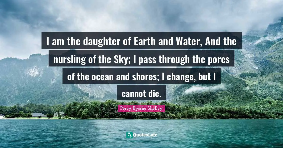 I am the daughter of Earth and Water, And the nursling of the Sky; I pass through the pores of the ocean and shores; I change, but I cannot die.