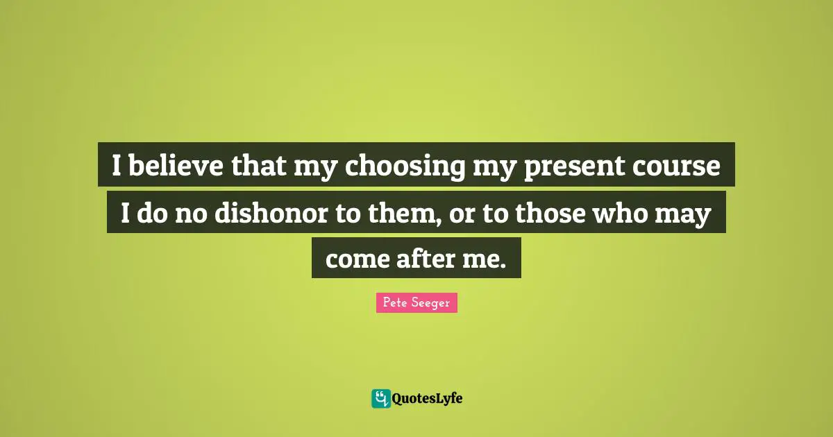 I believe that my choosing my present course I do no dishonor to them, or to those who may come after me.