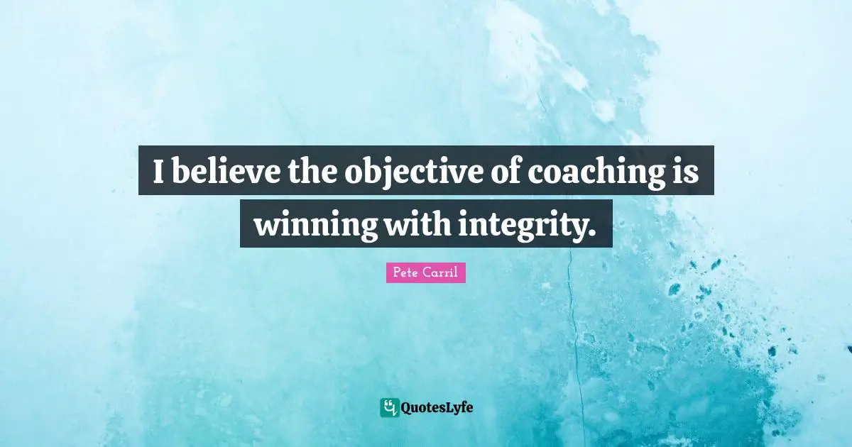 I believe the objective of coaching is winning with integrity.