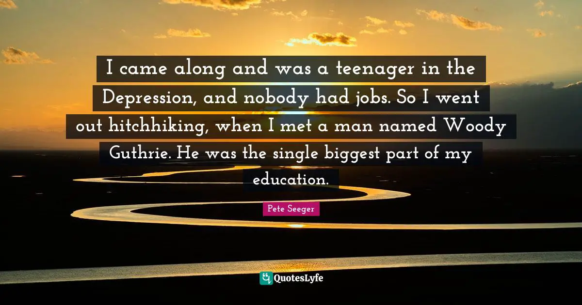 I came along and was a teenager in the Depression, and nobody had jobs. So I went out hitchhiking, when I met a man named Woody Guthrie. He was the single biggest part of my education.
