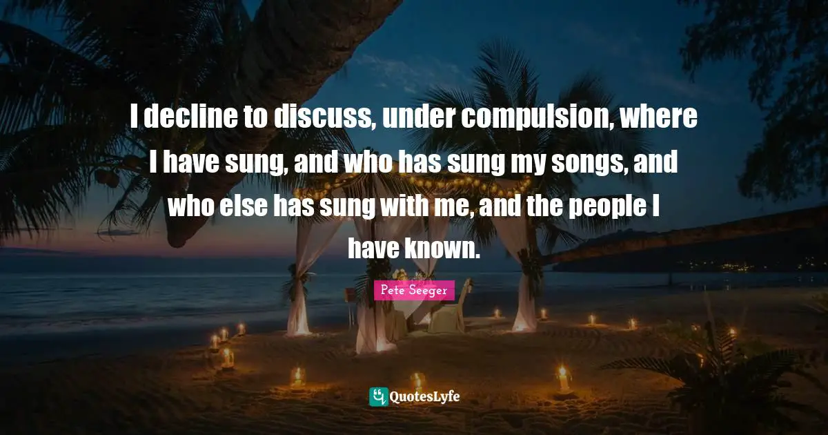 I decline to discuss, under compulsion, where I have sung, and who has sung my songs, and who else has sung with me, and the people I have known.