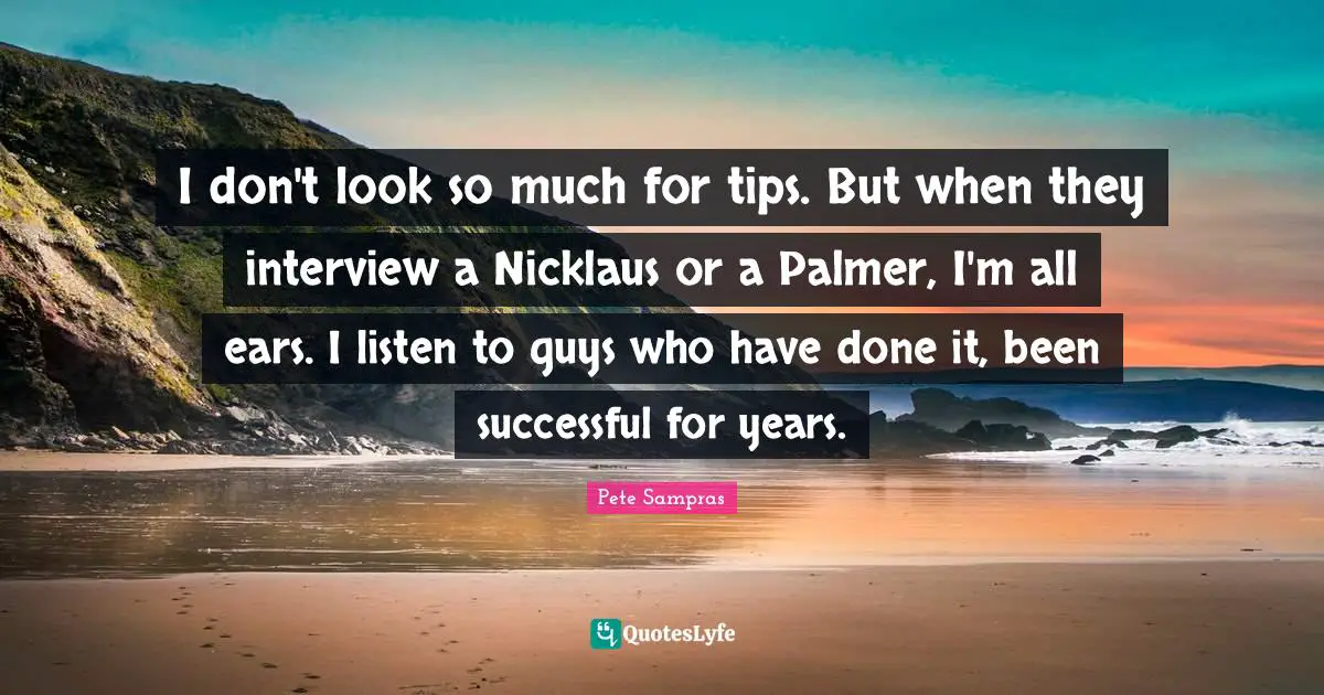 I don't look so much for tips. But when they interview a Nicklaus or a Palmer, I'm all ears. I listen to guys who have done it, been successful for years.