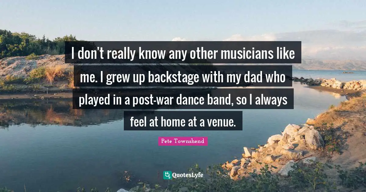 Pete Townshend Quotes: "I don't really know any other musicians like me. I grew up backstage with my dad who played in a post-war dance band, so I always feel at home at a venue."