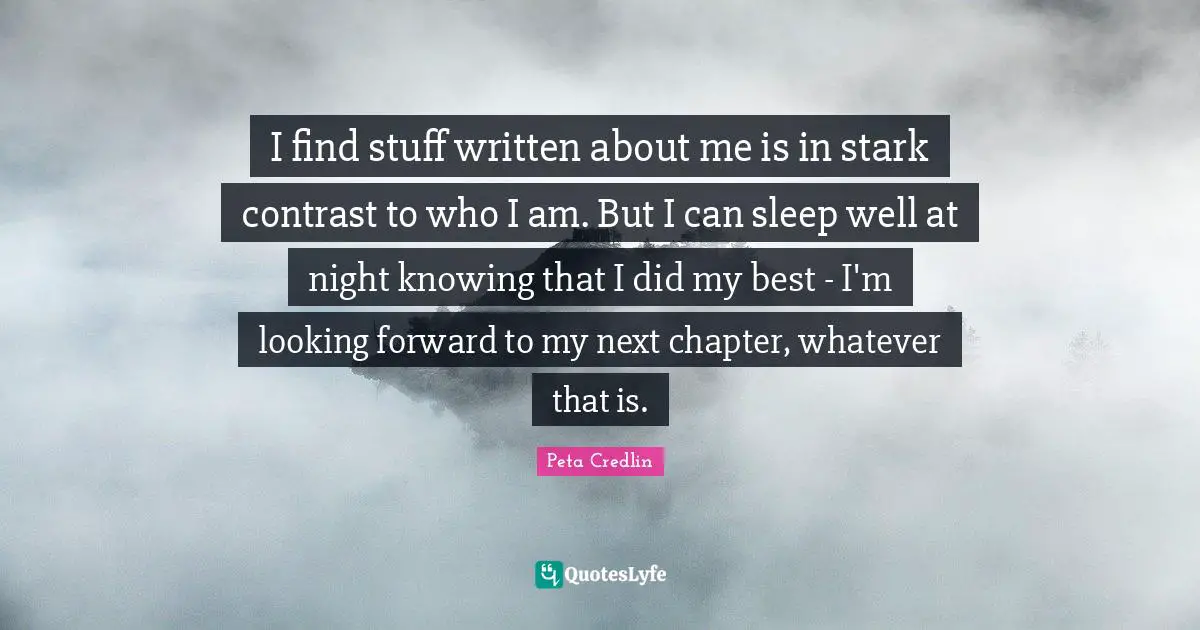I find stuff written about me is in stark contrast to who I am. But I can sleep well at night knowing that I did my best - I'm looking forward to my next chapter, whatever that is.