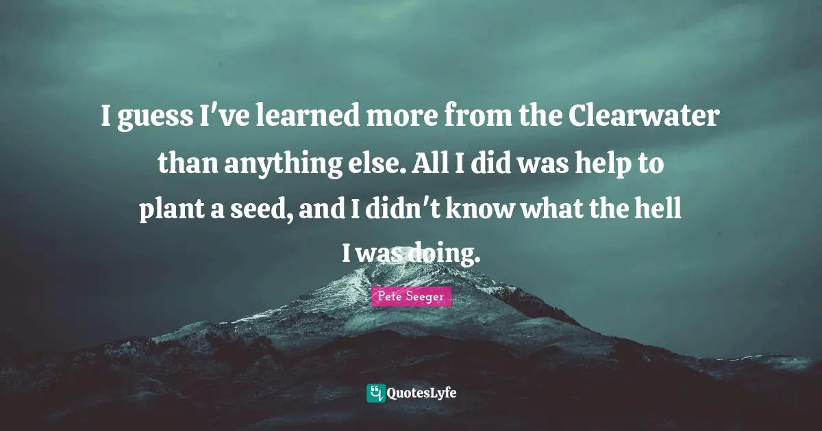 I guess I've learned more from the Clearwater than anything else. All I did was help to plant a seed, and I didn't know what the hell I was doing.