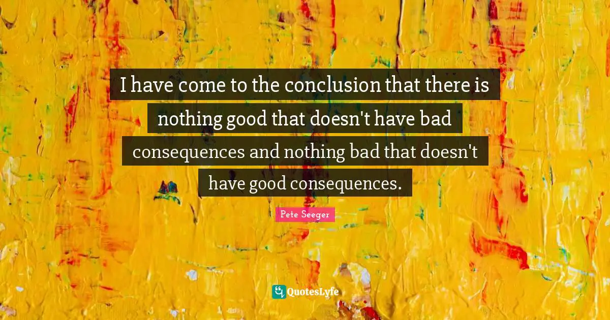 I have come to the conclusion that there is nothing good that doesn't have bad consequences and nothing bad that doesn't have good consequences.