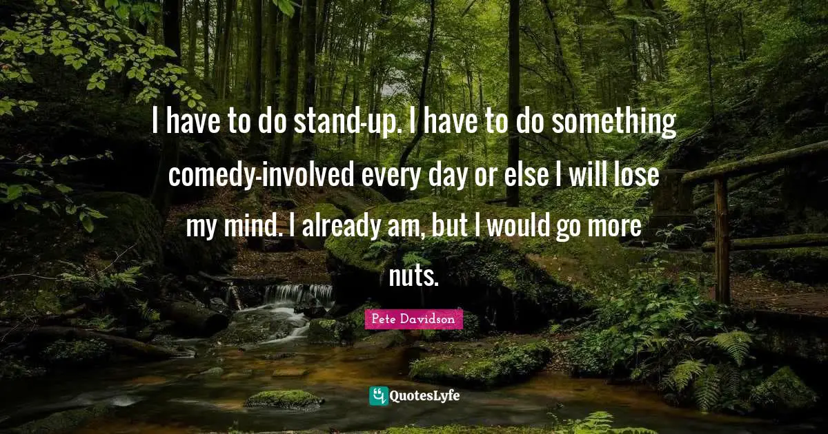 I have to do stand-up. I have to do something comedy-involved every day or else I will lose my mind. I already am, but I would go more nuts.