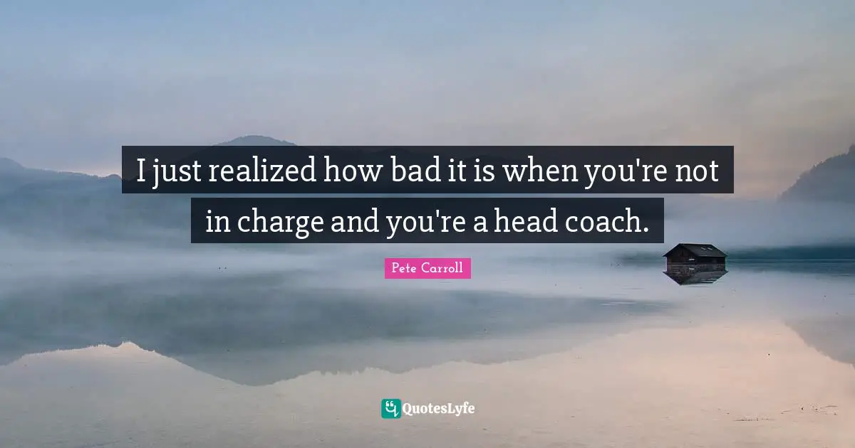 I just realized how bad it is when you're not in charge and you're a head coach.