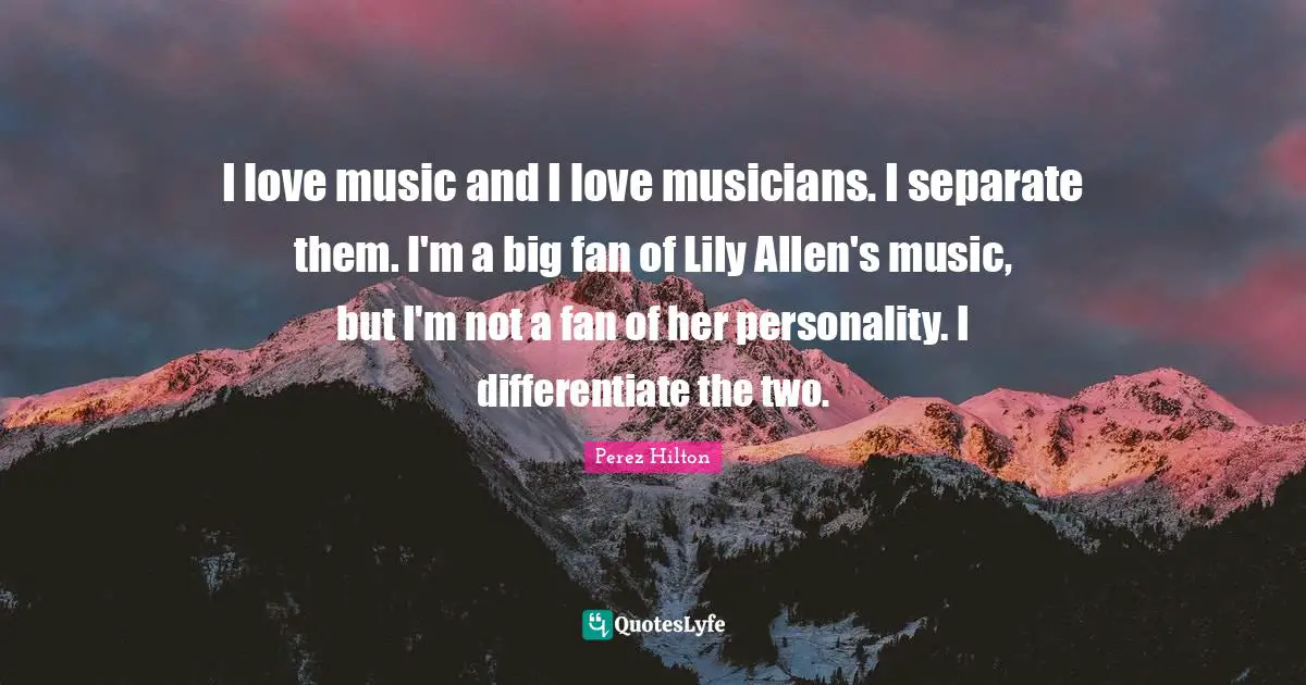 I love music and I love musicians. I separate them. I'm a big fan of Lily Allen's music, but I'm not a fan of her personality. I differentiate the two.