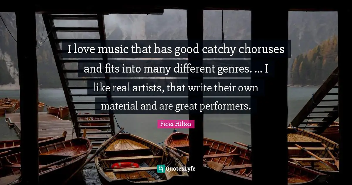 I love music that has good catchy choruses and fits into many different genres. ... I like real artists, that write their own material and are great performers.