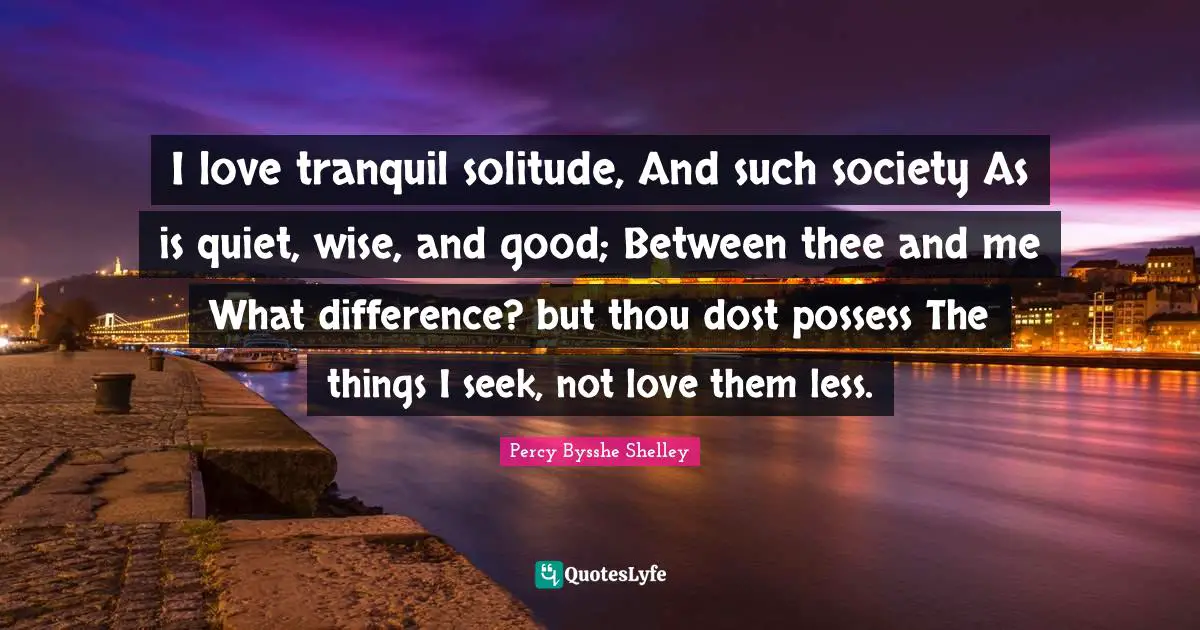 I love tranquil solitude, And such society As is quiet, wise, and good; Between thee and me What difference? but thou dost possess The things I seek, not love them less.
