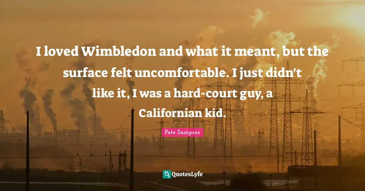 Pete Sampras Quotes: "I loved Wimbledon and what it meant, but the surface felt uncomfortable. I just didn't like it, I was a hard-court guy, a Californian kid."