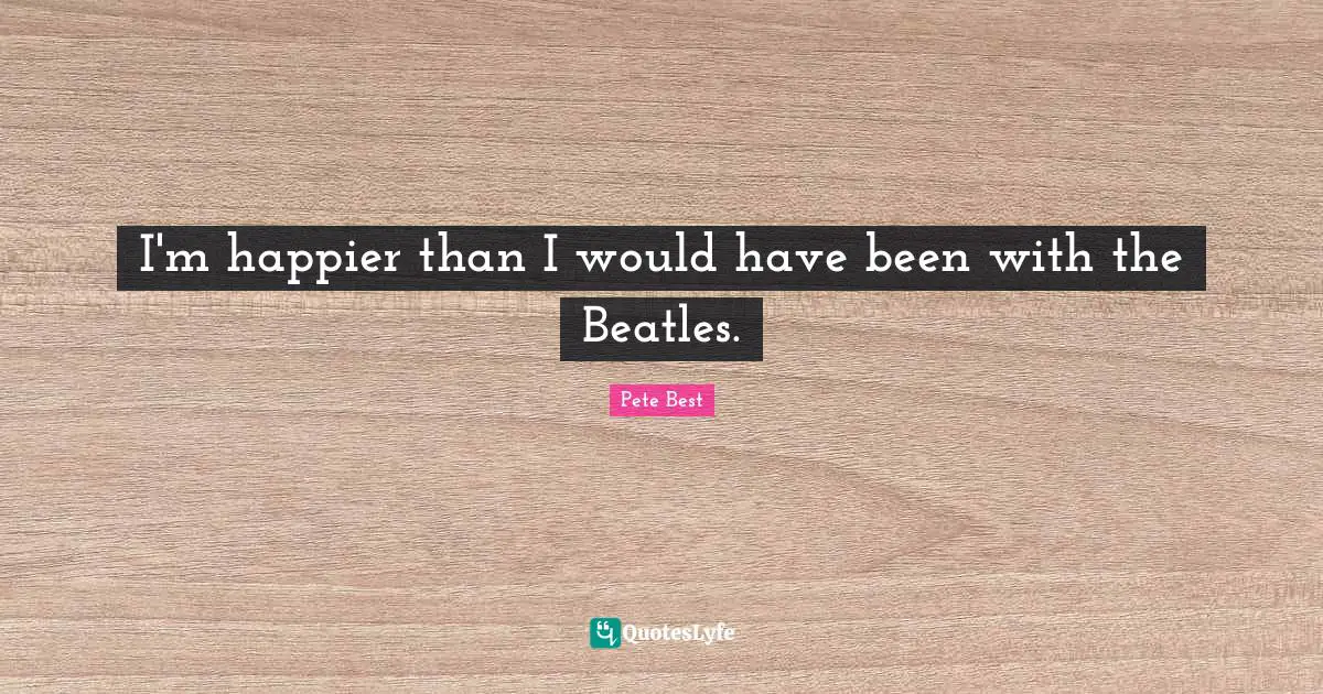 A. Best Quotes: "I'm happier than I would have been with the Beatles."