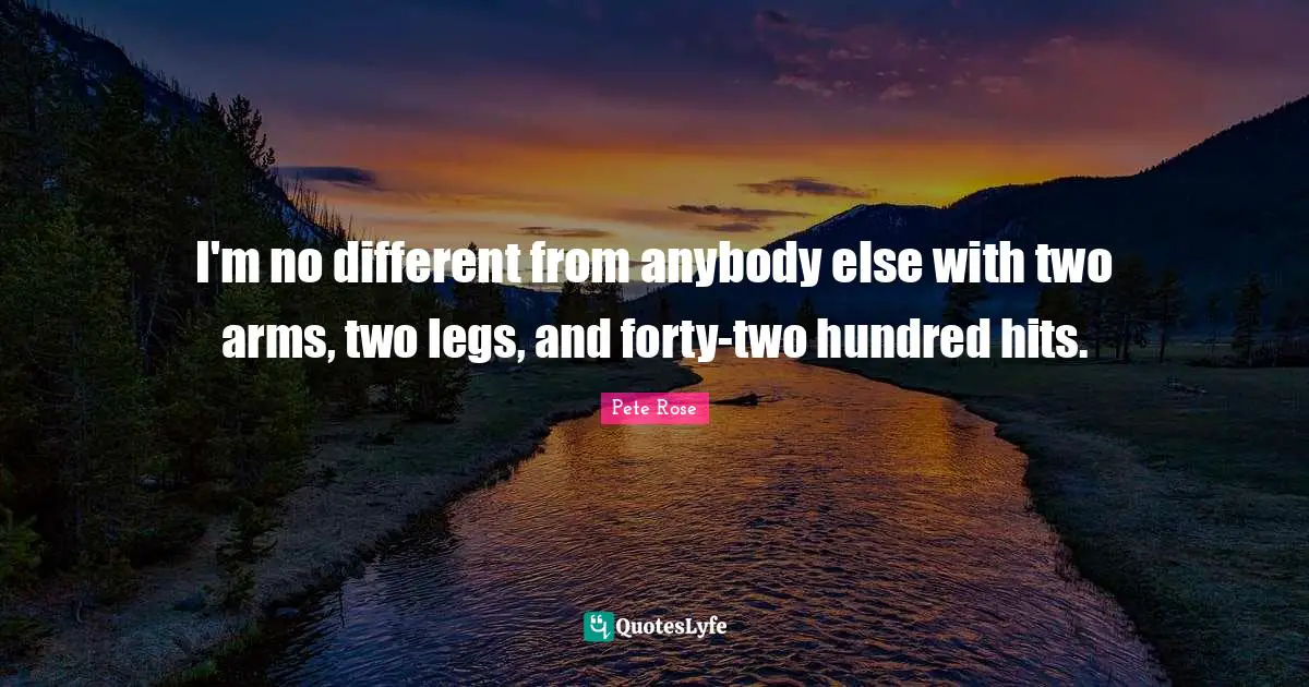 I'm no different from anybody else with two arms, two legs, and forty-two hundred hits.