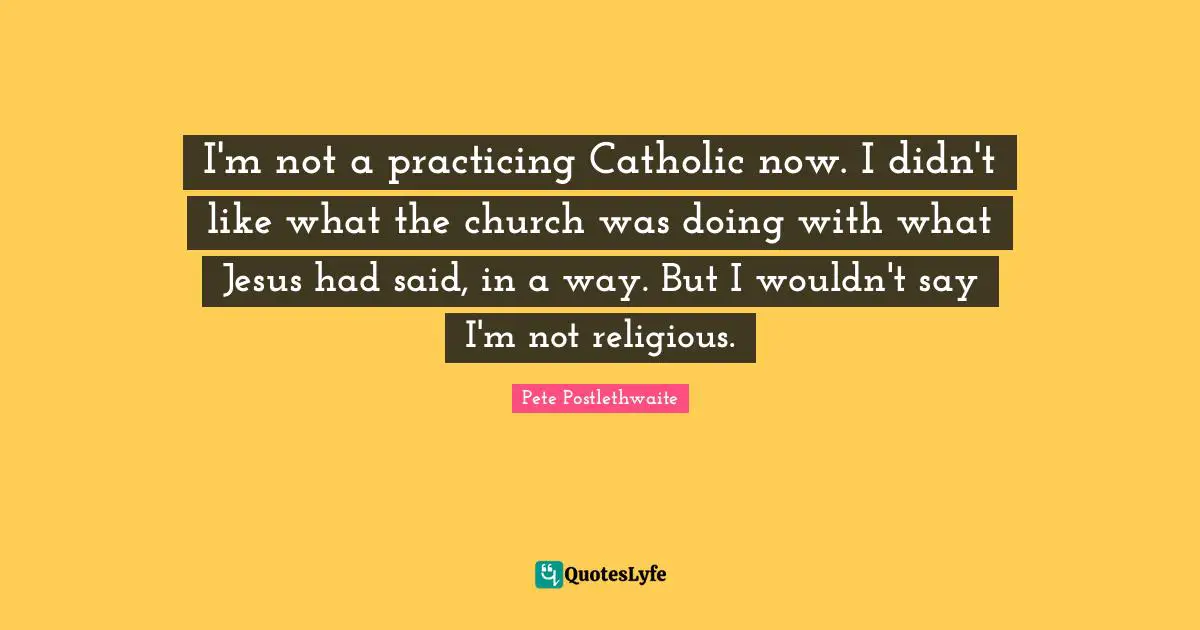 I'm not a practicing Catholic now. I didn't like what the church was doing with what Jesus had said, in a way. But I wouldn't say I'm not religious.