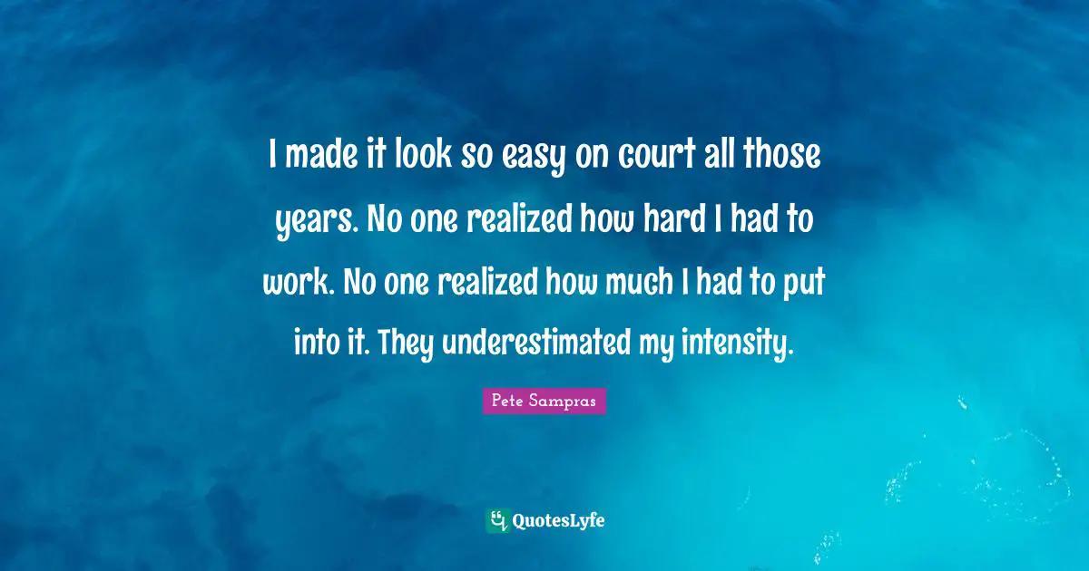 Pete Sampras Quotes: "I made it look so easy on court all those years. No one realized how hard I had to work. No one realized how much I had to put into it. They underestimated my intensity."