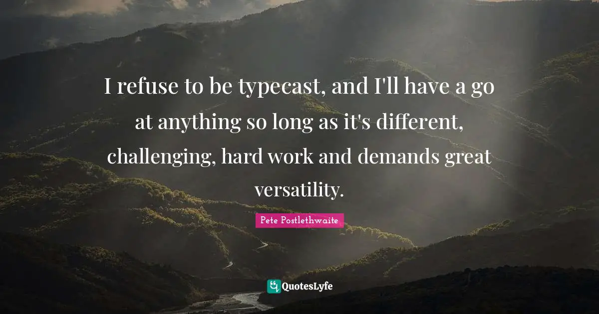 I refuse to be typecast, and I'll have a go at anything so long as it's different, challenging, hard work and demands great versatility.