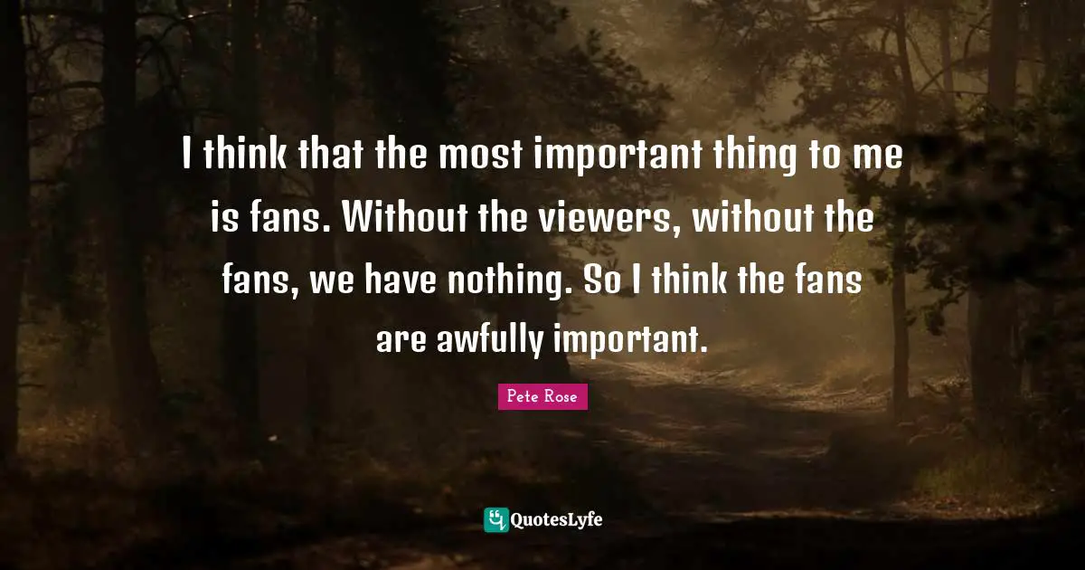I think that the most important thing to me is fans. Without the viewers, without the fans, we have nothing. So I think the fans are awfully important.