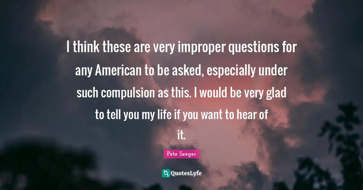 I think these are very improper questions for any American to be asked, especially under such compulsion as this. I would be very glad to tell you my life if you want to hear of it.