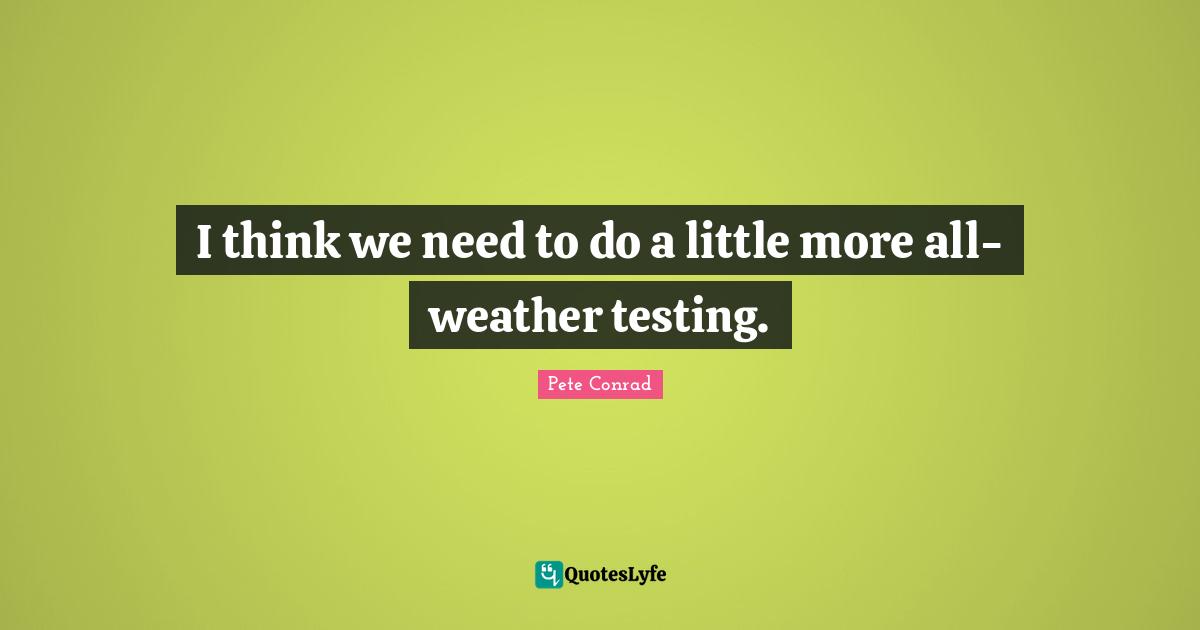 I think we need to do a little more all-weather testing.