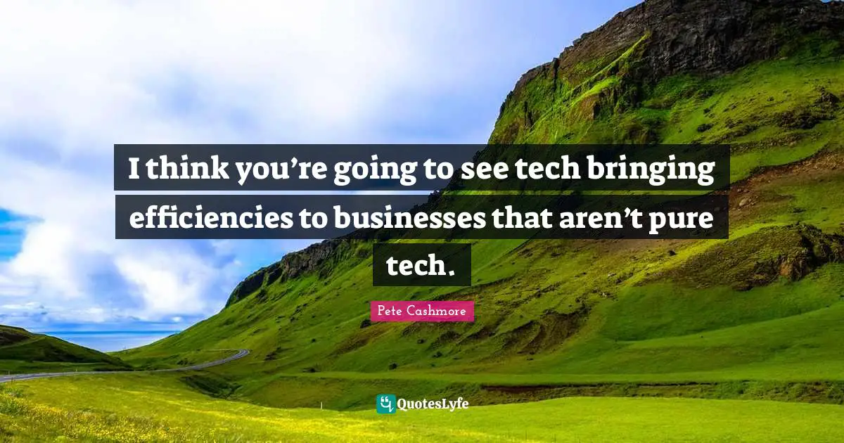I think you’re going to see tech bringing efficiencies to businesses that aren’t pure tech.