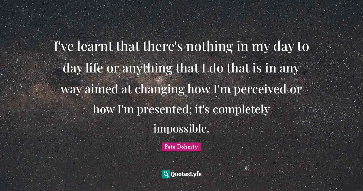 I've learnt that there's nothing in my day to day life or anything that I do that is in any way aimed at changing how I'm perceived or how I'm presented; it's completely impossible.