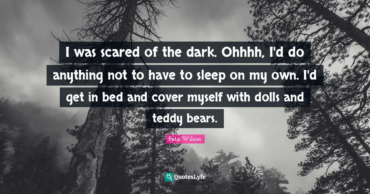 I was scared of the dark. Ohhhh, I'd do anything not to have to sleep on my own. I'd get in bed and cover myself with dolls and teddy bears.