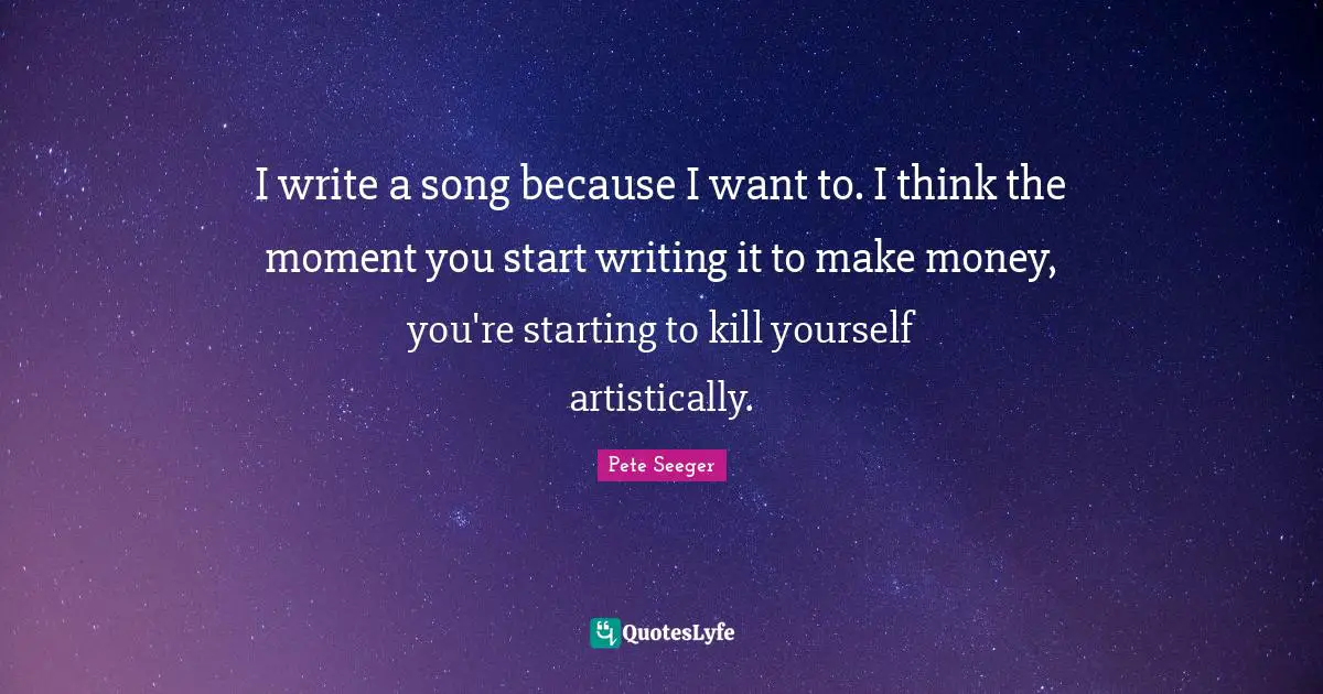 I write a song because I want to. I think the moment you start writing it to make money, you're starting to kill yourself artistically.