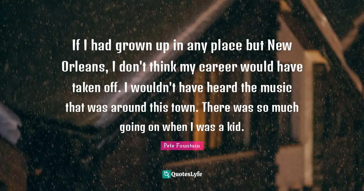 If I had grown up in any place but New Orleans, I don't think my career would have taken off. I wouldn't have heard the music that was around this town. There was so much going on when I was a kid.