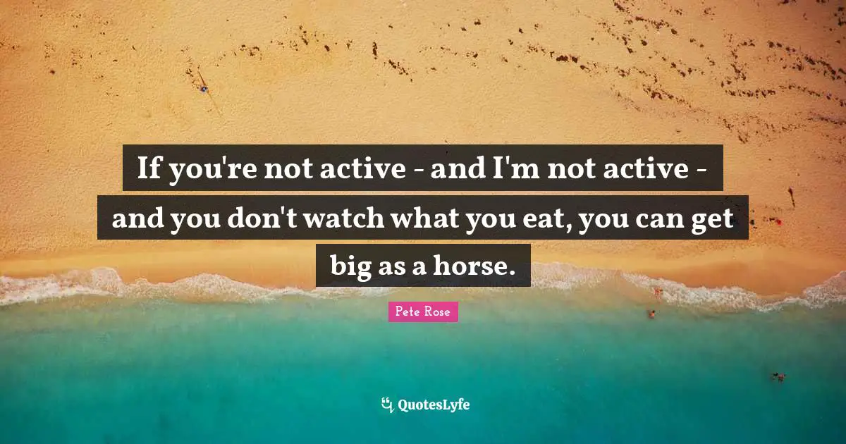 If you're not active - and I'm not active - and you don't watch what you eat, you can get big as a horse.