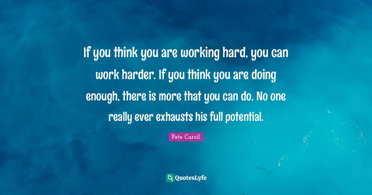 Potential Quotes: "If you think you are working hard, you can work harder. If you think you are doing enough, there is more that you can do. No one really ever exhausts his full potential."
