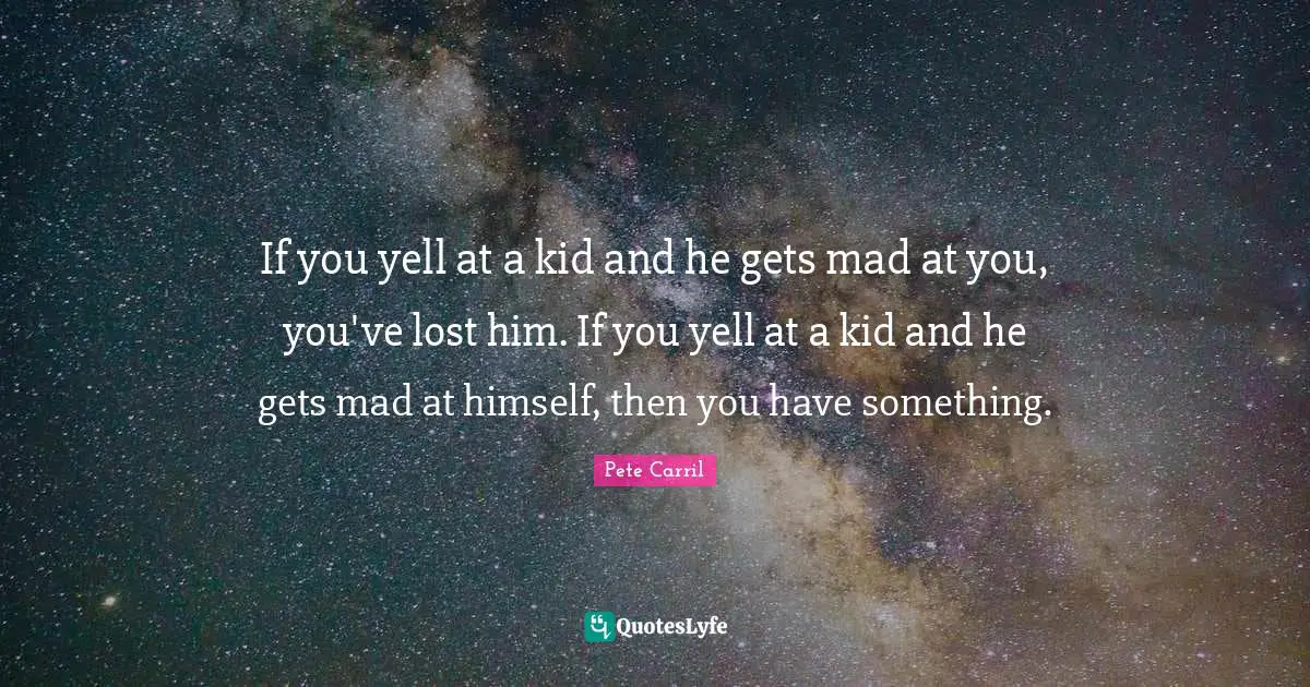If you yell at a kid and he gets mad at you, you've lost him. If you yell at a kid and he gets mad at himself, then you have something.