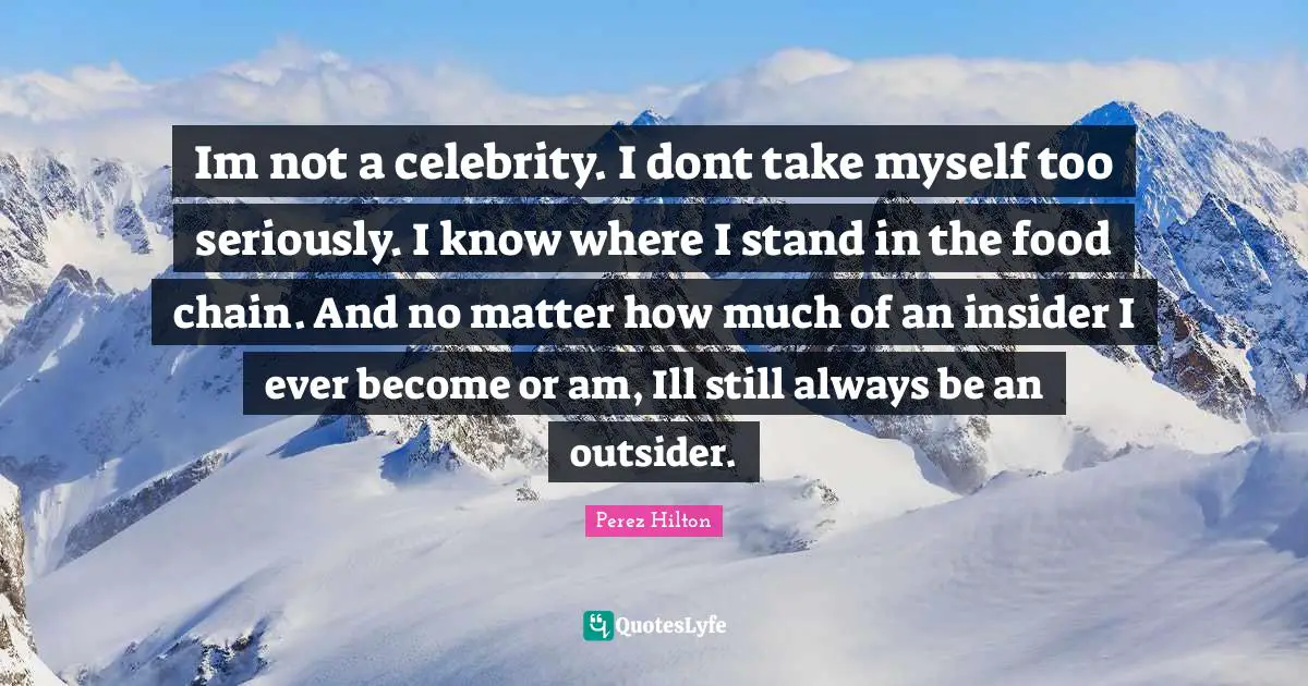 Im not a celebrity. I dont take myself too seriously. I know where I stand in the food chain. And no matter how much of an insider I ever become or am, Ill still always be an outsider.