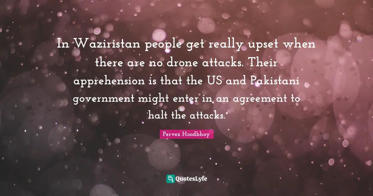 In Waziristan people get really upset when there are no drone attacks. Their apprehension is that the US and Pakistani government might enter in an agreement to halt the attacks.