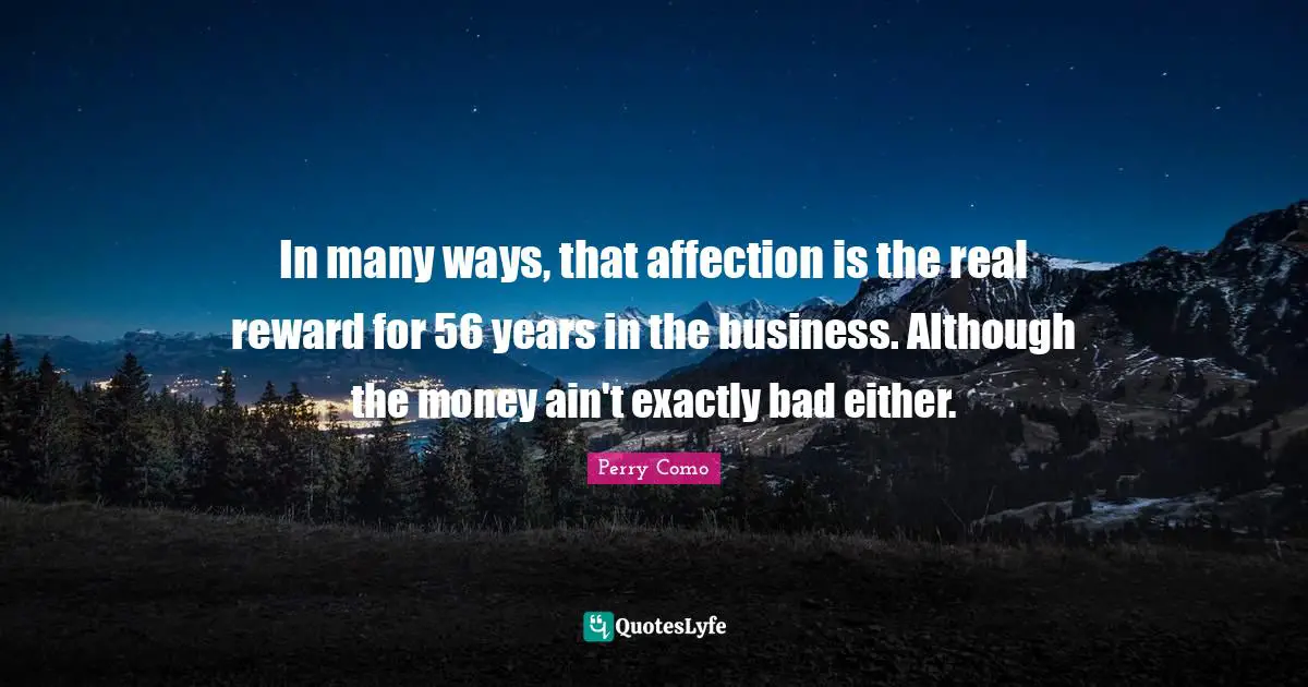 In many ways, that affection is the real reward for 56 years in the business. Although the money ain't exactly bad either.