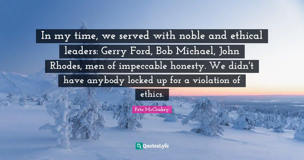 Pete McCloskey Quotes: "In my time, we served with noble and ethical leaders: Gerry Ford, Bob Michael, John Rhodes, men of impeccable honesty. We didn't have anybody locked up for a violation of ethics."