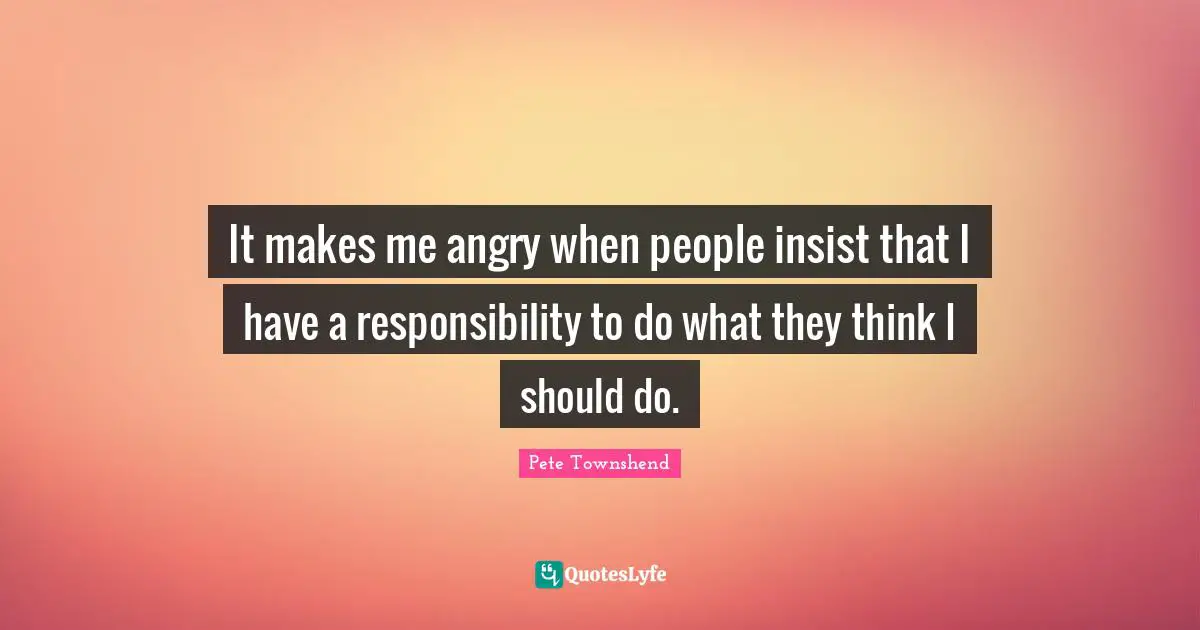 Pete Townshend Quotes: "It makes me angry when people insist that I have a responsibility to do what they think I should do."