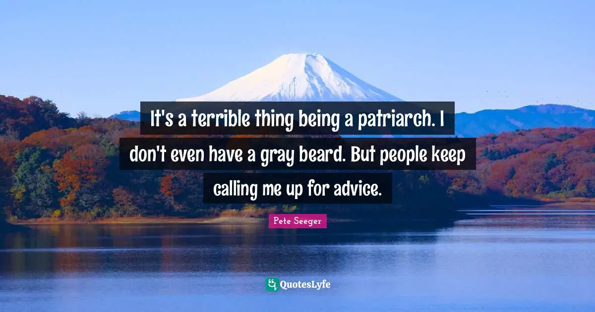 It's a terrible thing being a patriarch. I don't even have a gray beard. But people keep calling me up for advice.