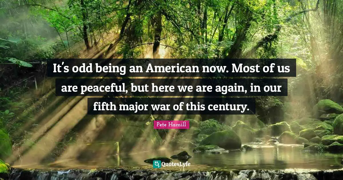 It's odd being an American now. Most of us are peaceful, but here we are again, in our fifth major war of this century.