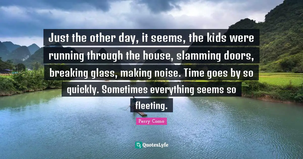 Just the other day, it seems, the kids were running through the house, slamming doors, breaking glass, making noise. Time goes by so quickly. Sometimes everything seems so fleeting.
