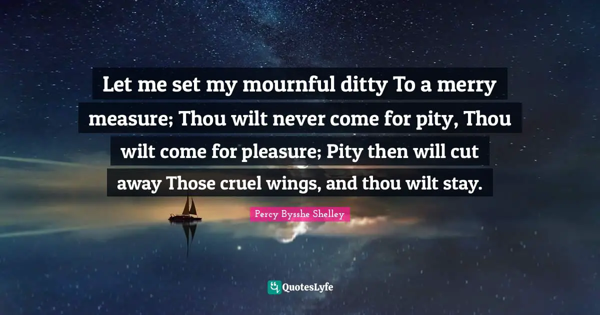Let me set my mournful ditty To a merry measure; Thou wilt never come for pity, Thou wilt come for pleasure; Pity then will cut away Those cruel wings, and thou wilt stay.