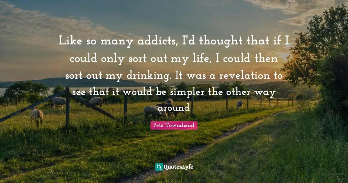 Pete Townshend Quotes: "Like so many addicts, I'd thought that if I could only sort out my life, I could then sort out my drinking. It was a revelation to see that it would be simpler the other way around"