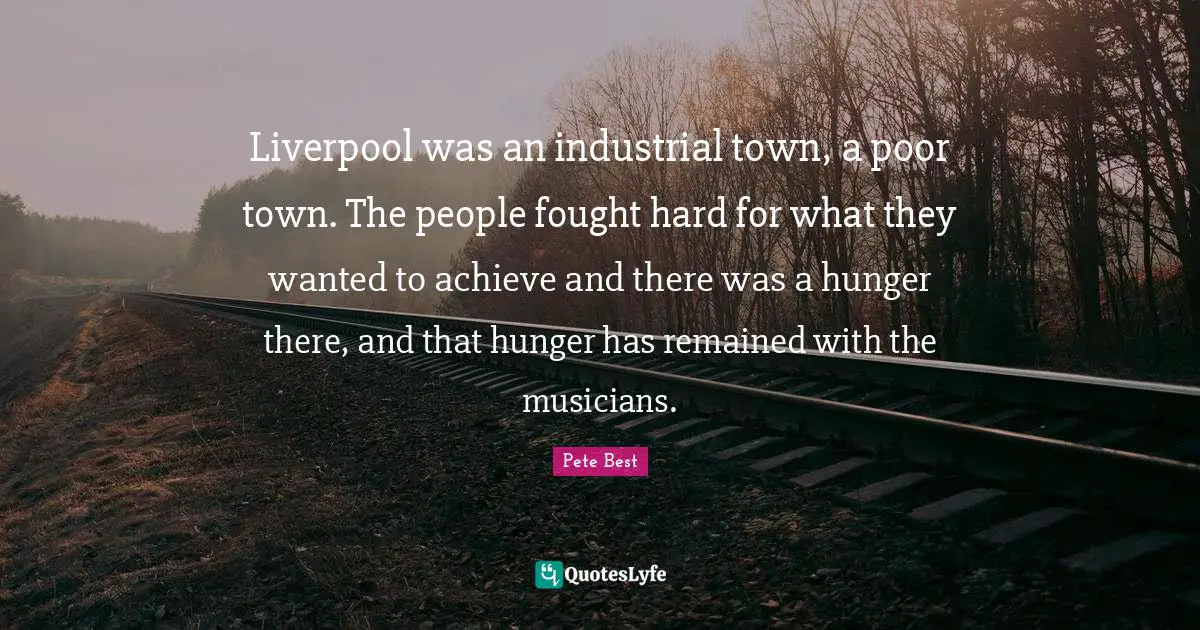 Liverpool was an industrial town, a poor town. The people fought hard for what they wanted to achieve and there was a hunger there, and that hunger has remained with the musicians.