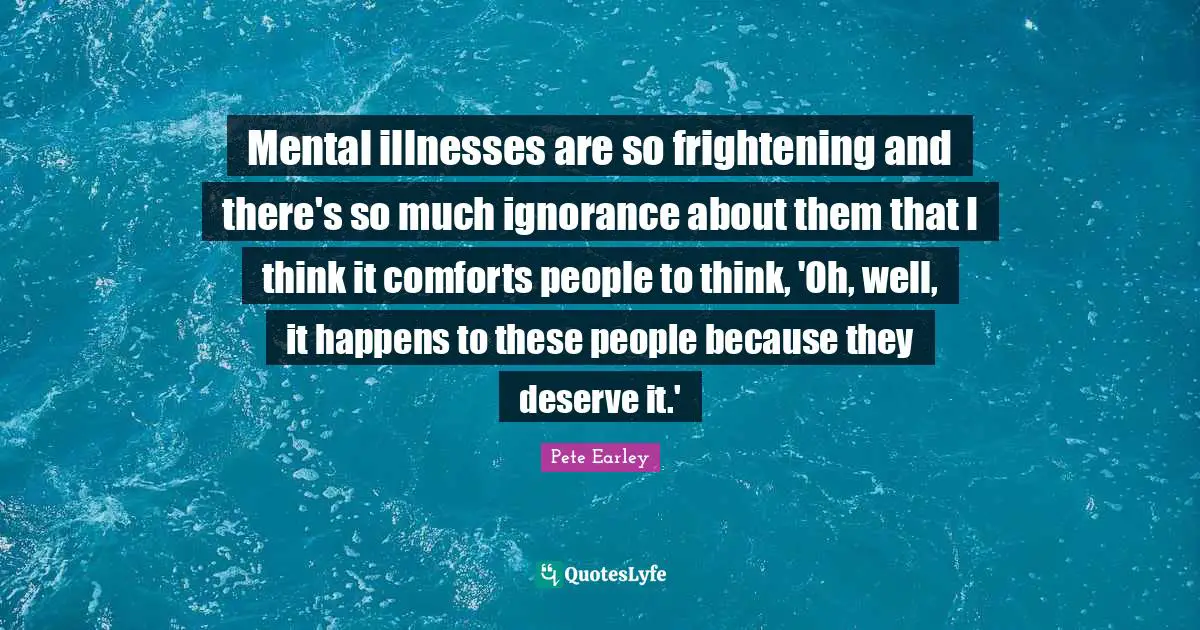 Mental illnesses are so frightening and there's so much ignorance about them that I think it comforts people to think, 'Oh, well, it happens to these people because they deserve it.'