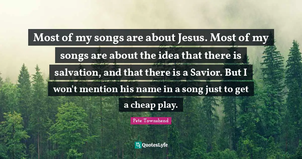 Pete Townshend Quotes: "Most of my songs are about Jesus. Most of my songs are about the idea that there is salvation, and that there is a Savior. But I won't mention his name in a song just to get a cheap play."