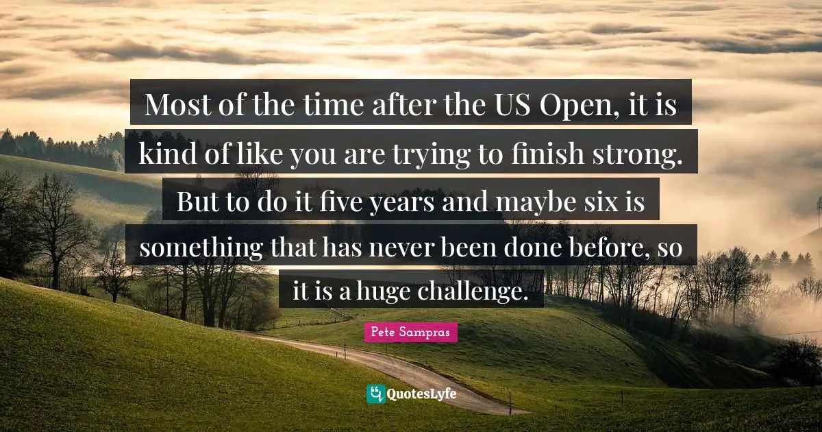 Finish Quotes: "Most of the time after the US Open, it is kind of like you are trying to finish strong. But to do it five years and maybe six is something that has never been done before, so it is a huge challenge."