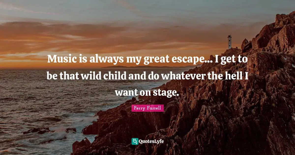 Music is always my great escape... I get to be that wild child and do whatever the hell I want on stage.