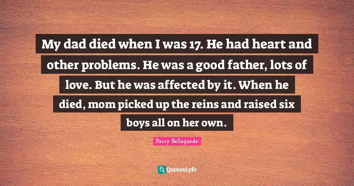 Reins Quotes: "My dad died when I was 17. He had heart and other problems. He was a good father, lots of love. But he was affected by it. When he died, mom picked up the reins and raised six boys all on her own."